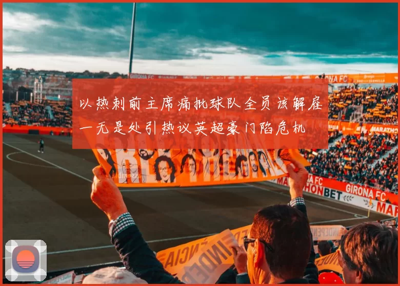 以热刺前主席痛批球队全员该解雇一无是处引热议英超豪门陷危机